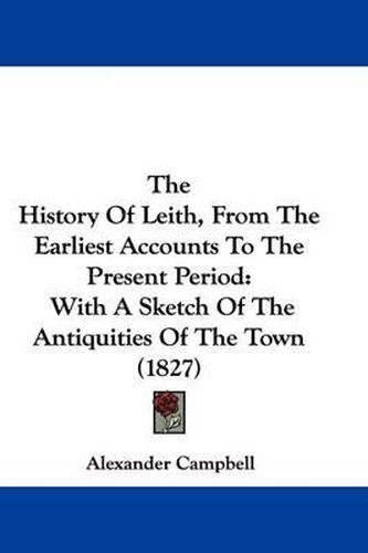 Cover image for The History Of Leith, From The Earliest Accounts To The Present Period: With A Sketch Of The Antiquities Of The Town (1827)