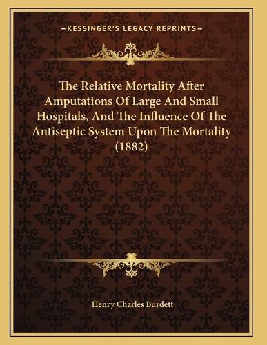 Cover image for The Relative Mortality After Amputations of Large and Small Hospitals, and the Influence of the Antiseptic System Upon the Mortality (1882)