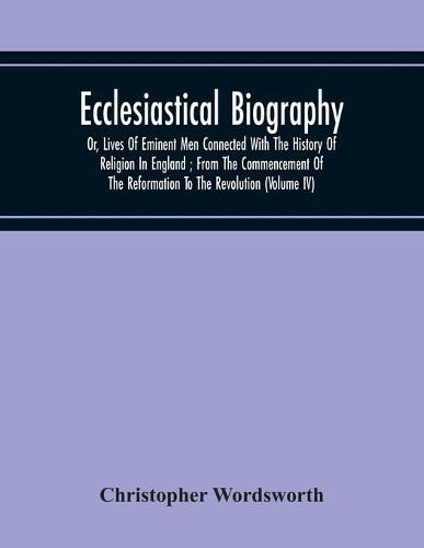 Ecclesiastical Biography: Or, Lives Of Eminent Men Connected With The History Of Religion In England; From The Commencement Of The Reformation To The Revolution (Volume Iv)