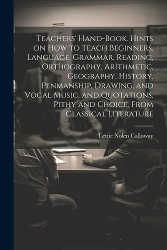 Cover image for Teachers' Hand-book. Hints on how to Teach Beginners, Language, Grammar, Reading, Orthography, Arithmetic, Geography, History, Penmanship, Drawing, and Vocal Music, and Quotations, Pithy and Choice, From Classical Literature