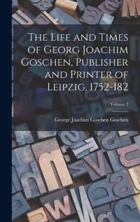 Cover image for The Life and Times of Georg Joachim Goschen, Publisher and Printer of Leipzig, 1752-182; Volume 2