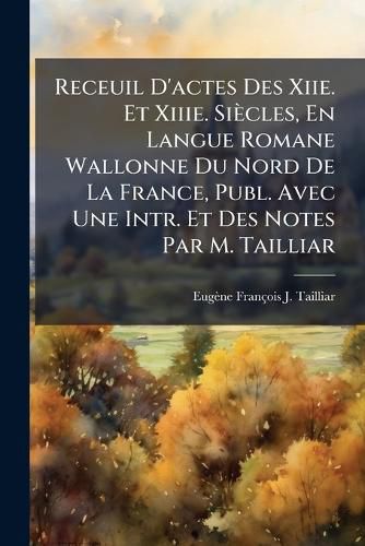 Cover image for Receuil D'Actes Des Xiie. Et Xiiie. Sicles, En Langue Romane Wallonne Du Nord de La France, Publ. Avec Une Intr. Et Des Notes Par M. Tailliar