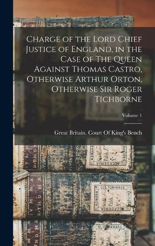 Charge of the Lord Chief Justice of England, in the Case of The Queen Against Thomas Castro, Otherwise Arthur Orton, Otherwise Sir Roger Tichborne; Volume 1