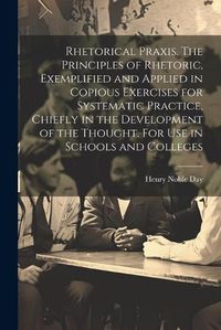 Cover image for Rhetorical Praxis. The Principles of Rhetoric, Exemplified and Applied in Copious Exercises for Systematic Practice, Chiefly in the Development of the Thought. For use in Schools and Colleges