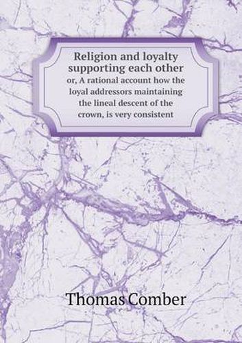 Religion and loyalty supporting each other or, A rational account how the loyal addressors maintaining the lineal descent of the crown, is very consistent