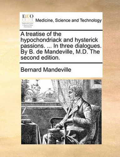 A Treatise of the Hypochondriack and Hysterick Passions. ... in Three Dialogues. by B. de Mandeville, M.D. the Second Edition.