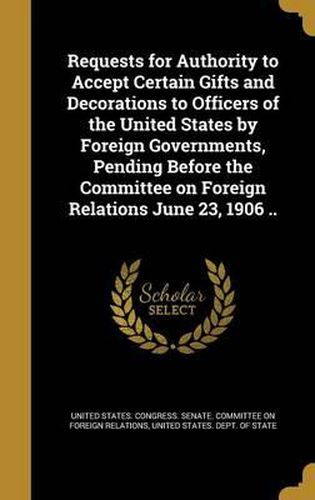 Cover image for Requests for Authority to Accept Certain Gifts and Decorations to Officers of the United States by Foreign Governments, Pending Before the Committee on Foreign Relations June 23, 1906 ..