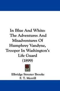 Cover image for In Blue and White: The Adventures and Misadventures of Humphrey Vandyne, Trooper in Washington's Life Guard (1899)