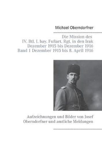 Cover image for Die Mission des IV. Btl. I. bay. Fussart. Rgt. in den Irak Dezember 1915 bis Dezember 1916 - Band 1 Dezember 1915 bis 8. April 1916: Aufzeichnungen und Bilder von Josef Oberndorfner und amtliche Meldungen