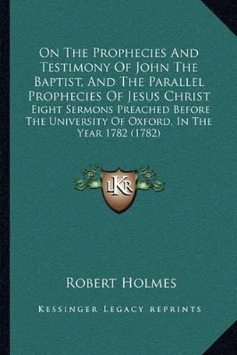 On the Prophecies and Testimony of John the Baptist, and the Parallel Prophecies of Jesus Christ: Eight Sermons Preached Before the University of Oxford, in the Year 1782 (1782)