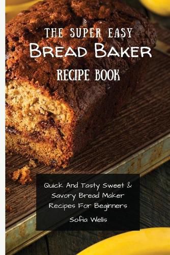 Cover image for The Super Easy Bread Baker Recipe Book: Quick And Tasty Sweet & Savory Bread Maker Recipes For Beginners