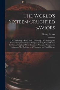 Cover image for The World's Sixteen Crucified Saviors; or, Christianity Before Christ. Containing New, Startling, and Extraordinary Revelations in Religious History, Which Disclose the Oriental Origin of All the Doctrines, Principles, Precepts, and Miracles of The...