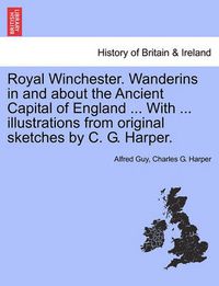 Cover image for Royal Winchester. Wanderins in and about the Ancient Capital of England ... with ... Illustrations from Original Sketches by C. G. Harper.