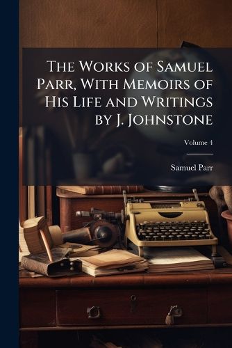 The Works of Samuel Parr, with Memoirs of His Life and Writings by J. Johnstone, Volume 4