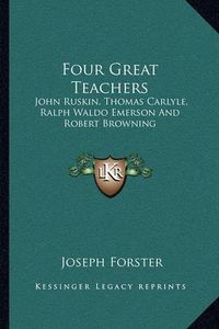 Cover image for Four Great Teachers: John Ruskin, Thomas Carlyle, Ralph Waldo Emerson and Robert Browning