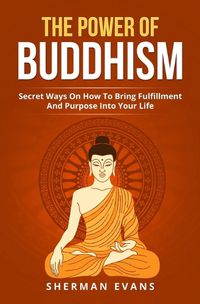 Cover image for The Power Of Buddhism: Secret Ways On How To Bring Fulfillment And Purpose Into Your Life