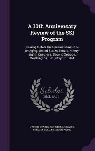 Cover image for A 10th Anniversary Review of the Ssi Program: Hearing Before the Special Committee on Aging, United States Senate, Ninety-Eighth Congress, Second Session, Washington, D.C., May 17, 1984