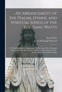 Cover image for An Arrangement of the Psalms, Hymns, and Spiritual Songs of the Rev. Isaac Watts: to Which is Added, a Supplement of More Than Three Hundred Hymns From the Best Authors, Including All the Hymns of Dr. Watts, Adapted to Public Worship