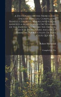 Cover image for A Dictionarie of the French and English Tongues. Compiled by Randle Cotgrave. Whereunto is Also Annexed a Most Copious Dictionaire, of the English Set Before the French, by R.S.L Dictionaire Anglois Et Francois, Pour l Utilite De Tous Ceux, Qui Sont...