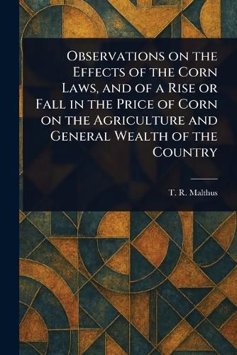 Cover image for Observations on the Effects of the Corn Laws, and of a Rise or Fall in the Price of Corn on the Agriculture and General Wealth of the Country