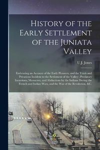 Cover image for History of the Early Settlement of the Juniata Valley: Embracing an Account of the Early Pioneers, and the Trials and Privations Incident to the Settlement of the Valley; Predatory Incursions, Massacres, and Abductions by the Indians During The...