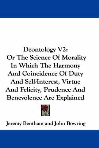 Cover image for Deontology V2: Or the Science of Morality in Which the Harmony and Coincidence of Duty and Self-Interest, Virtue and Felicity, Prudence and Benevolence Are Explained