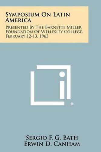 Symposium on Latin America: Presented by the Barnette Miller Foundation of Wellesley College, February 12-13, 1963