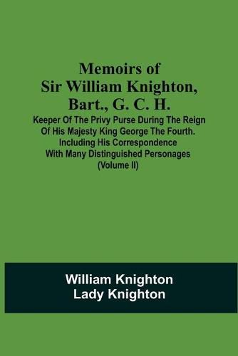 Memoirs Of Sir William Knighton, Bart., G. C. H.: Keeper Of The Privy Purse During The Reign Of His Majesty King George The Fourth. Including His Correspondence With Many Distinguished Personages (Volume Ii)