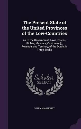 Cover image for The Present State of the United Provinces of the Low-Countries: As to the Government, Laws, Forces, Riches, Manners, Customes [!], Revenue, and Territory, of the Dutch. in Three Books