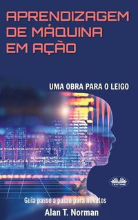 Cover image for Aprendizagem De Maquina Em Acao: Uma Obra Para o Leigo, Guia Passo a Passo Para Novatos