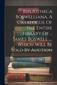 Cover image for Bibliotheca Boswelliana, A Catalogue Of The Entire Library Of ... James Boswell ..., Which Will Be Sold By Auction