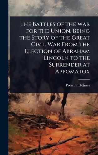 Cover image for The Battles of the war for the Union, Being the Story of the Great Civil War From the Election of Abraham Lincoln to the Surrender at Appomatox