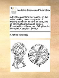 Cover image for A Treatise on Inland Navigation, Or, the Art of Making Rivers Navigable, of Making Canals in All Sorts of Soils, and of Constructing Locks and Sluices. Extracted from the Works of Guglielmini, Michelini, Castellus, Belidor