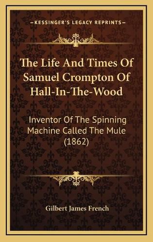 The Life and Times of Samuel Crompton of Hall-In-The-Wood: Inventor of the Spinning Machine Called the Mule (1862)