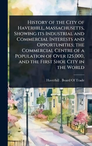 Cover image for History of the City of Haverhill, Massachusetts, Showing its Industrial and Commercial Interests and Opportunities; the Commercial Centre of a Population of Over 125,000, and the First Shoe City in the World