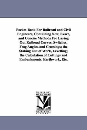 Pocket-Book For Railroad and Civil Engineers, Containing New, Exact, and Concise Methods For Laying Out Railroad Curves, Switches, Frog Angles, and Crossings; the Staking Out of Work, Levelling; the Calculation of Cuttings and Embankments, Earthwork, Etc.