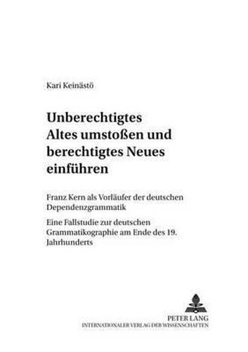 Unberechtigtes Altes Umstossen Und Berechtigtes Neues Einfuehren: Franz Kern ALS Vorlaeufer Der Deutschen Dependenzgrammatik- Eine Fallstudie Zur Deutschen Grammatikographie Am Ende Des 19. Jahrhunderts