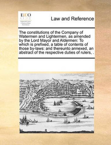 Cover image for The Constitutions of the Company of Watermen and Lightermen, as Amended by the Lord Mayor and Aldermen: To Which Is Prefixed, a Table of Contents of Those By-Laws: And Thereunto Annexed, an Abstract of the Respective Duties of Rulers, .
