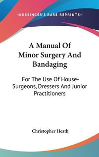 Cover image for A Manual of Minor Surgery and Bandaging: For the Use of House-Surgeons, Dressers and Junior Practitioners