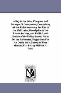 Cover image for A Key to the Solar Compass, and Surveyor'S Companion; Comprising All the Rules Necessary For Use in the Field. Also, Description of the Linear Surveys, and Public Land System of the United States; Notes On the Barometer, Suggestions For An Outfit For A Surve