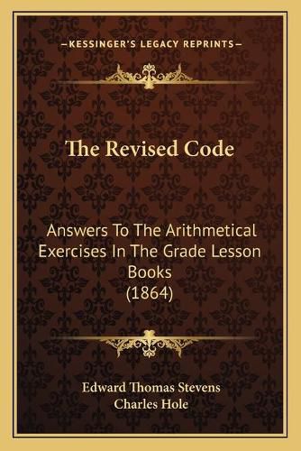 Cover image for The Revised Code: Answers to the Arithmetical Exercises in the Grade Lesson Books (1864)