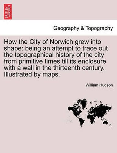 Cover image for How the City of Norwich Grew Into Shape: Being an Attempt to Trace Out the Topographical History of the City from Primitive Times Till Its Enclosure with a Wall in the Thirteenth Century. Illustrated by Maps.