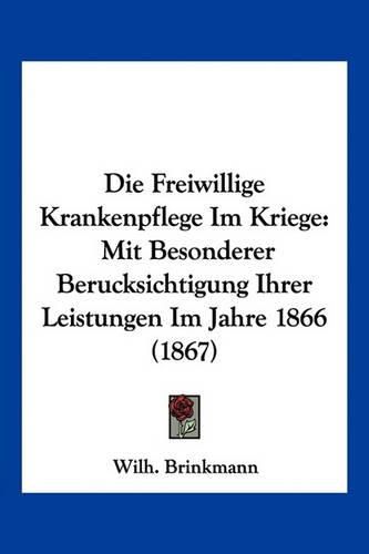 Die Freiwillige Krankenpflege Im Kriege: Mit Besonderer Berucksichtigung Ihrer Leistungen Im Jahre 1866 (1867)