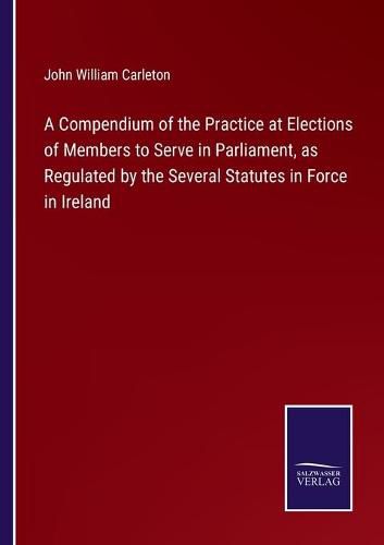 Cover image for A Compendium of the Practice at Elections of Members to Serve in Parliament, as Regulated by the Several Statutes in Force in Ireland