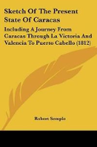 Cover image for Sketch Of The Present State Of Caracas: Including A Journey From Caracas Through La Victoria And Valencia To Puerto Cabello (1812)