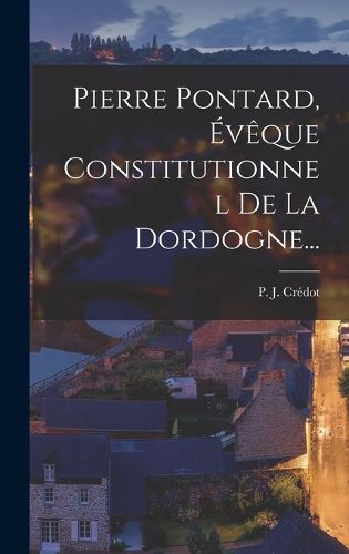 Cover image for Pierre Pontard, Eveque Constitutionnel De La Dordogne...