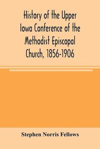 Cover image for History of the Upper Iowa Conference of the Methodist Episcopal Church, 1856-1906