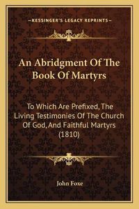 Cover image for An Abridgment of the Book of Martyrs: To Which Are Prefixed, the Living Testimonies of the Church of God, and Faithful Martyrs (1810)