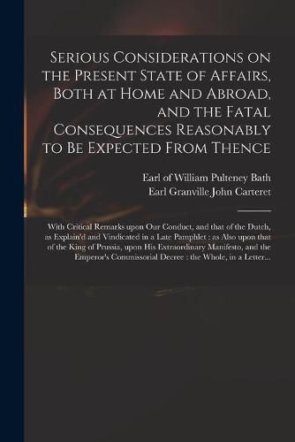 Serious Considerations on the Present State of Affairs, Both at Home and Abroad, and the Fatal Consequences Reasonably to Be Expected From Thence: With Critical Remarks Upon Our Conduct, and That of the Dutch, as Explain'd and Vindicated in a Late...