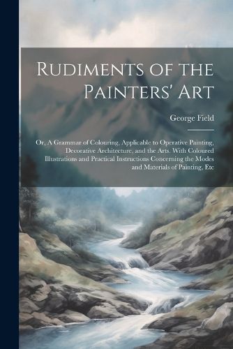 Cover image for Rudiments of the Painters' Art; or, A Grammar of Colouring, Applicable to Operative Painting, Decorative Architecture, and the Arts. With Coloured Illustrations and Practical Instructions Concerning the Modes and Materials of Painting, Etc